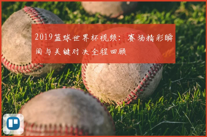 2019篮球世界杯视频:赛场精彩瞬间与关键对决全程回顾
