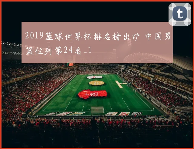 2019篮球世界杯排名榜出炉 中国男篮位列第24名_1