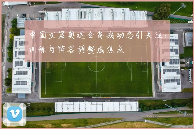 中国女篮奥运会备战动态引关注，训练与阵容调整成焦点