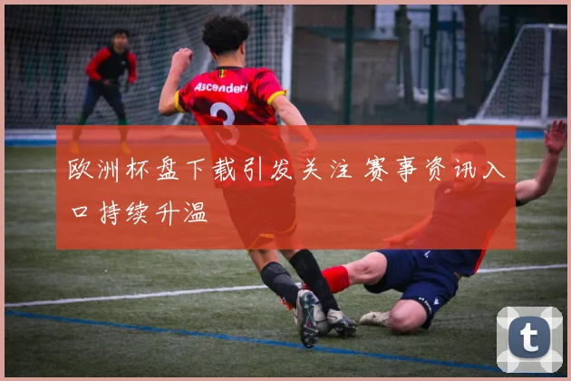 欧洲杯盘下载引发关注 赛事资讯入口持续升温