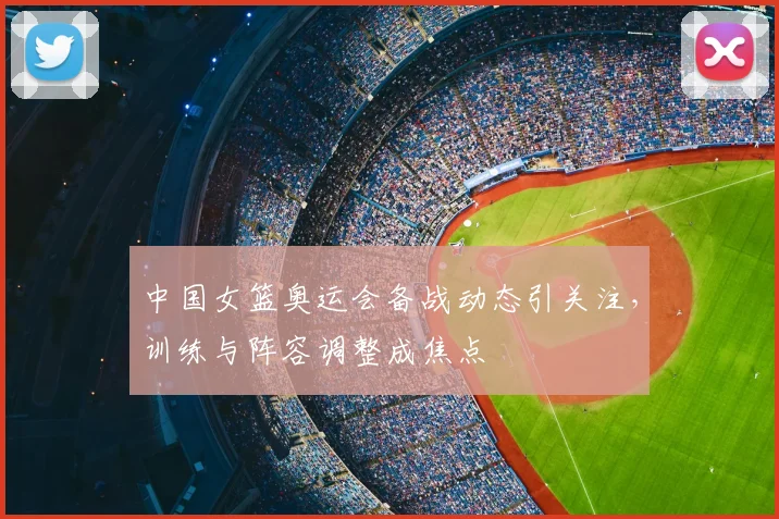 中国女篮奥运会备战动态引关注，训练与阵容调整成焦点