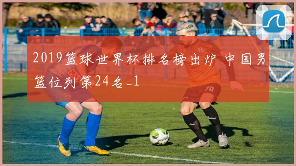 2019篮球世界杯排名榜出炉 中国男篮位列第24名_1