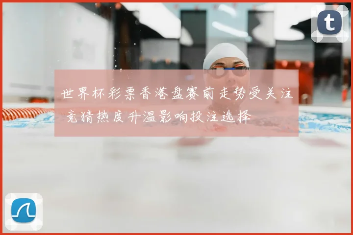 世界杯彩票香港盘赛前走势受关注 竞猜热度升温影响投注选择