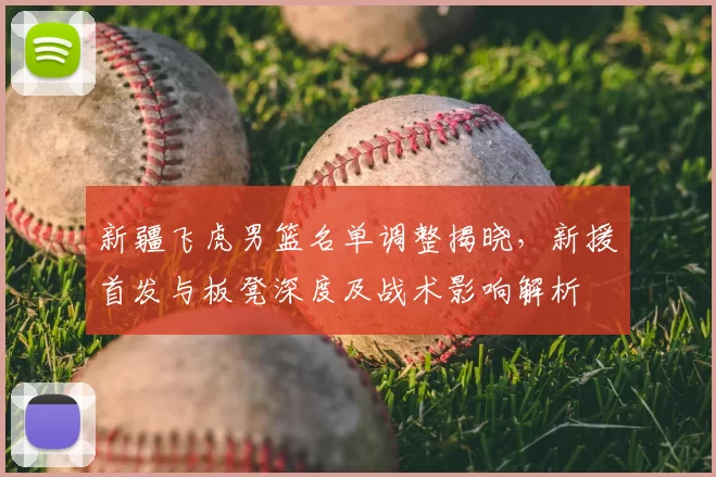 新疆飞虎男篮名单调整揭晓,新援首发与板凳深度及战术影响解析