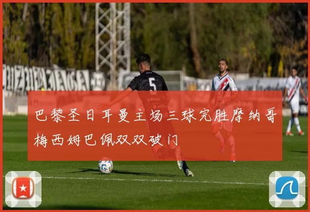 巴黎圣日耳曼主场三球完胜摩纳哥梅西姆巴佩双双破门