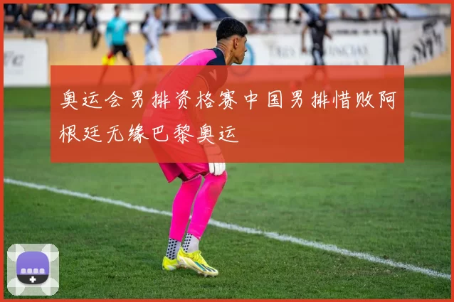 奥运会男排资格赛中国男排惜败阿根廷无缘巴黎奥运