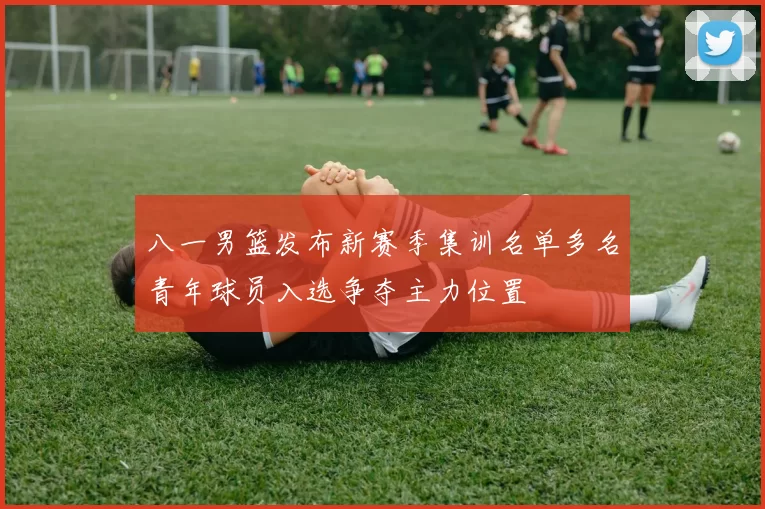 八一男篮发布新赛季集训名单多名青年球员入选争夺主力位置