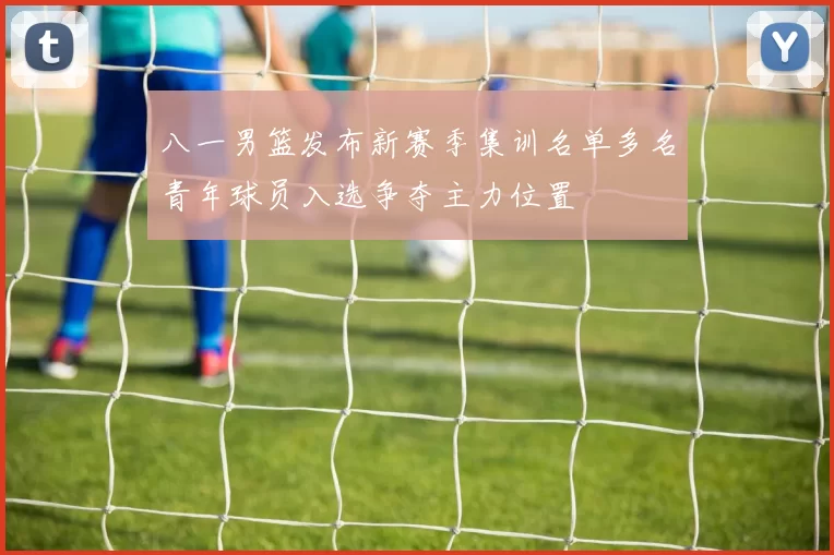 八一男篮发布新赛季集训名单多名青年球员入选争夺主力位置