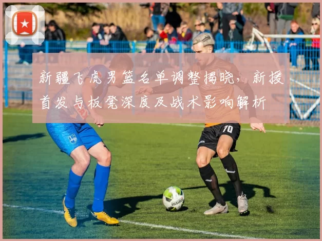 新疆飞虎男篮名单调整揭晓,新援首发与板凳深度及战术影响解析