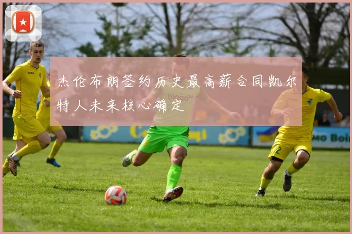 杰伦布朗签约历史最高薪合同凯尔特人未来核心确定